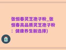 张恒春灵芝孢子粉_张恒春高品质灵芝孢子粉：健康养生新选择)