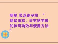 明星 灵芝孢子粉_“明星推荐：灵芝孢子粉的神奇功效与使用方法”