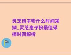 灵芝孢子粉什么时间采撷_灵芝孢子粉最佳采摘时间解析