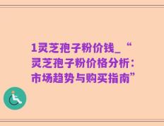 1灵芝孢子粉价钱_“灵芝孢子粉价格分析：市场趋势与购买指南”