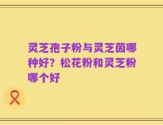 灵芝孢子粉与灵芝茵哪种好？松花粉和灵芝粉哪个好