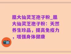 凰大仙灵芝孢子粉_凰大仙灵芝孢子粉：天然养生珍品，提高免疫力，增强身体健康