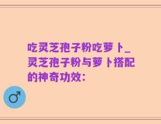 吃灵芝孢子粉吃萝卜_灵芝孢子粉与萝卜搭配的神奇功效：