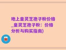 地上皇灵芝孢子粉价格_皇灵芝孢子粉：价格分析与购买指南)