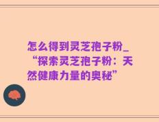 怎么得到灵芝孢子粉_“探索灵芝孢子粉：天然健康力量的奥秘”