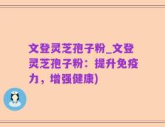 文登灵芝孢子粉_文登灵芝孢子粉：提升免疫力，增强健康)