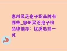 惠州灵芝孢子粉品牌有哪些_惠州灵芝孢子粉品牌推荐：优质选择一览