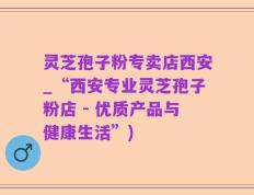 灵芝孢子粉专卖店西安_“西安专业灵芝孢子粉店 - 优质产品与健康生活”)