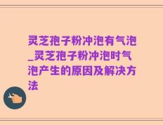 灵芝孢子粉冲泡有气泡_灵芝孢子粉冲泡时气泡产生的原因及解决方法