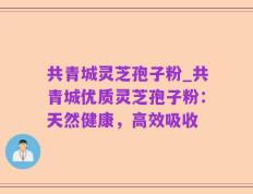 共青城灵芝孢子粉_共青城优质灵芝孢子粉：天然健康，高效吸收