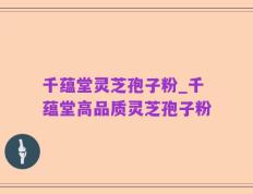 千蕴堂灵芝孢子粉_千蕴堂高品质灵芝孢子粉