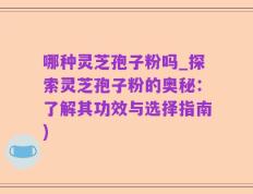 哪种灵芝孢子粉吗_探索灵芝孢子粉的奥秘：了解其功效与选择指南)