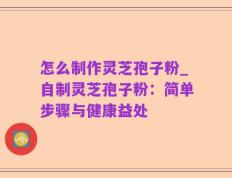 怎么制作灵芝孢子粉_自制灵芝孢子粉：简单步骤与健康益处