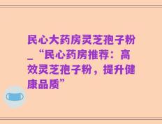 民心大药房灵芝孢子粉_“民心药房推荐：高效灵芝孢子粉，提升健康品质”