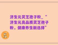 济生元灵芝孢子粉_“济生元高品质灵芝孢子粉，健康养生新选择”