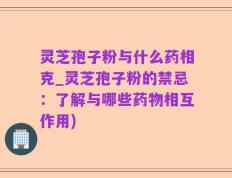 灵芝孢子粉与什么药相克_灵芝孢子粉的禁忌：了解与哪些药物相互作用)