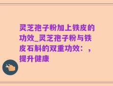 灵芝孢子粉加上铁皮的功效_灵芝孢子粉与铁皮石斛的双重功效：，提升健康