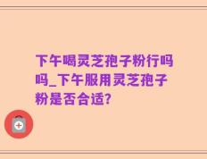 下午喝灵芝孢子粉行吗吗_下午服用灵芝孢子粉是否合适？