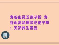 寿谷山灵芝孢子粉_寿谷山高品质灵芝孢子粉：天然养生圣品