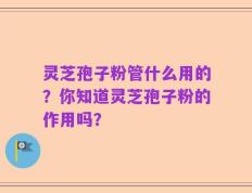 灵芝孢子粉管什么用的？你知道灵芝孢子粉的作用吗？