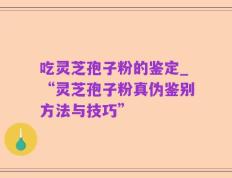吃灵芝孢子粉的鉴定_“灵芝孢子粉真伪鉴别方法与技巧”