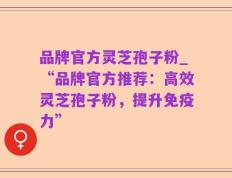 品牌官方灵芝孢子粉_“品牌官方推荐：高效灵芝孢子粉，提升免疫力”