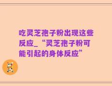 吃灵芝孢子粉出现这些反应_“灵芝孢子粉可能引起的身体反应”
