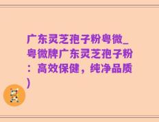 广东灵芝孢子粉粤微_粤微牌广东灵芝孢子粉：高效保健，纯净品质)