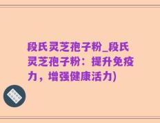 段氏灵芝孢子粉_段氏灵芝孢子粉：提升免疫力，增强健康活力)