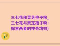 三七花和灵芝孢子粉_三七花与灵芝孢子粉：探索两者的神奇功效)