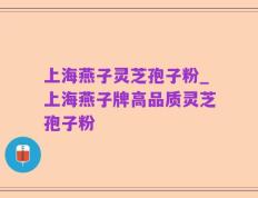 上海燕子灵芝孢子粉_上海燕子牌高品质灵芝孢子粉