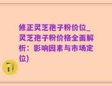 修正灵芝孢子粉价位_灵芝孢子粉价格全面解析：影响因素与市场定位)