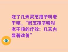 吃了几天灵芝孢子粉老干咳_“灵芝孢子粉对老干咳的疗效：几天内显著改善”