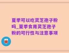 夏季可以吃灵芝孢子粉吗_夏季食用灵芝孢子粉的可行性与注意事项