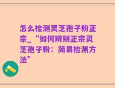 怎么检测灵芝孢子粉正宗_“如何辨别正宗灵芝孢子粉：简易检测方法”