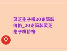 灵芝孢子粉20克简装价格_20克简装灵芝孢子粉价格