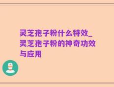 灵芝孢子粉什么特效_灵芝孢子粉的神奇功效与应用