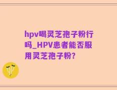 hpv喝灵芝孢子粉行吗_HPV患者能否服用灵芝孢子粉？