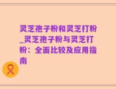 灵芝孢子粉和灵芝打粉_灵芝孢子粉与灵芝打粉：全面比较及应用指南