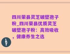 四川荣县灵芝破壁孢子粉_四川荣县优质灵芝破壁孢子粉：高效吸收，健康养生之选