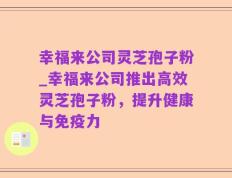 幸福来公司灵芝孢子粉_幸福来公司推出高效灵芝孢子粉，提升健康与免疫力