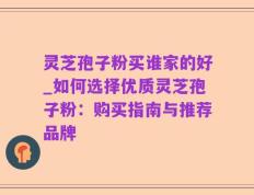 灵芝孢子粉买谁家的好_如何选择优质灵芝孢子粉：购买指南与推荐品牌