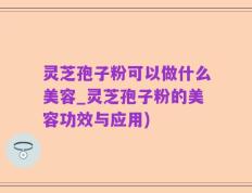 灵芝孢子粉可以做什么美容_灵芝孢子粉的美容功效与应用)