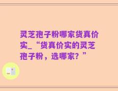 灵芝孢子粉哪家货真价实_“货真价实的灵芝孢子粉，选哪家？”