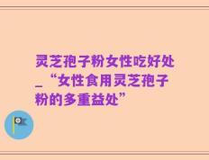 灵芝孢子粉女性吃好处_“女性食用灵芝孢子粉的多重益处”