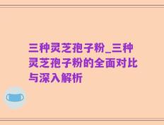 三种灵芝孢子粉_三种灵芝孢子粉的全面对比与深入解析