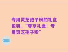 专用灵芝孢子粉的礼盒包装_“尊享礼盒：专用灵芝孢子粉”