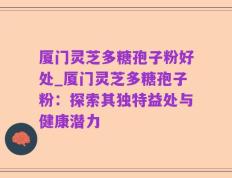 厦门灵芝多糖孢子粉好处_厦门灵芝多糖孢子粉：探索其独特益处与健康潜力