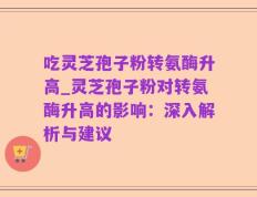 吃灵芝孢子粉转氨酶升高_灵芝孢子粉对转氨酶升高的影响：深入解析与建议