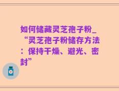 如何储藏灵芝孢子粉_“灵芝孢子粉储存方法：保持干燥、避光、密封”